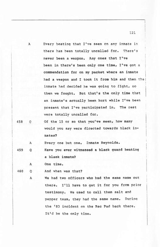 38  150  m  Every beating that I’ve seen on any immate in there has been totally uncalled for. There’s  never been a weapon, Any ones that I’ve  been in thera’s been only one time, I*  a0t a commandation for on =y packet whers an inmate had 2 veapon and T took it from him and then the| {rmate had dectded he was going to flght, so Shan wo fought. But that’s the only time that  2n inmate  actually been hurt while I’ve been rasent that I’ve participated in. The cest were totally uncalled for.  Of the 15 or =0 that you’ve  an, how meny, “ould vou say ware directed towards black in- antes?  Zvary one but one. Inaste Reynolds  508 & Black quard beating  Fave you aver wits  2 blaok imatar  one tize. | Ané when waa that?  o had tvo ofticora who had the same nase out thera. 1111 have to gac it for you from prior | tostinony. ¥e used to call them salt and  Dapper tesm, they had the same name. During Ehe 183 Lncldent on the Rac Pad back thera. 1604 be the only time. 